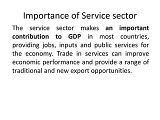 Importance of Service sector
The service sector makes an important
contribution to GDP in most countries,
providing jobs, inputs and public services for
the economy. Trade in services can improve
economic performance and provide a range of
traditional and new export opportunities.
 