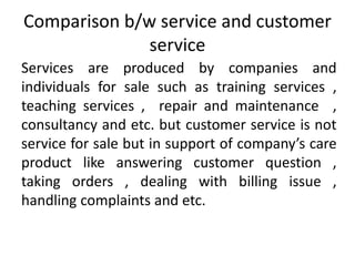 Comparison b/w service and customer
service
Services are produced by companies and
individuals for sale such as training services ,
teaching services , repair and maintenance ,
consultancy and etc. but customer service is not
service for sale but in support of company’s care
product like answering customer question ,
taking orders , dealing with billing issue ,
handling complaints and etc.
 