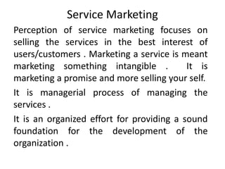 Service Marketing
Perception of service marketing focuses on
selling the services in the best interest of
users/customers . Marketing a service is meant
marketing something intangible . It is
marketing a promise and more selling your self.
It is managerial process of managing the
services .
It is an organized effort for providing a sound
foundation for the development of the
organization .
 