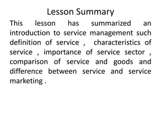 Lesson Summary
This lesson has summarized an
introduction to service management such
definition of service , characteristics of
service , importance of service sector ,
comparison of service and goods and
difference between service and service
marketing .
 