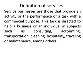 Definition of services
Service businesses are those that provide an
activity or the performance of a task with a
commercial purpose. This task is directed to
help a business or an individual in subjects
such as consulting, accounting,
transportation, cleaning, hospitality, traveling
or maintenance, among others.
 