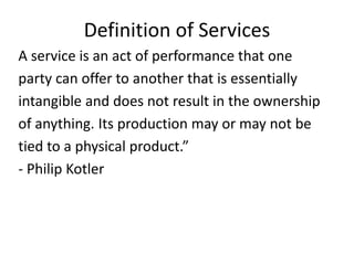 Definition of Services
A service is an act of performance that one
party can offer to another that is essentially
intangible and does not result in the ownership
of anything. Its production may or may not be
tied to a physical product.”
- Philip Kotler
 