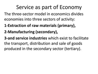 Service as part of Economy
The three-sector model in economics divides
economies into three sectors of activity:
1-Extraction of raw materials (primary),
2-Manufacturing (secondary),
3-and service industries which exist to facilitate
the transport, distribution and sale of goods
produced in the secondary sector (tertiary).
 