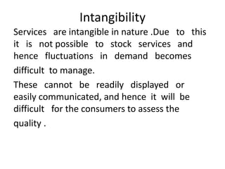 Intangibility
Services are intangible in nature .Due to this
it is not possible to stock services and
hence fluctuations in demand becomes
difficult to manage.
These cannot be readily displayed or
easily communicated, and hence it will be
difficult for the consumers to assess the
quality .
 