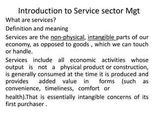 Introduction to Service sector Mgt
What are services?
Definition and meaning
Services are the non-physical, intangible parts of our
economy, as opposed to goods , which we can touch
or handle.
Services include all economic activities whose
output is not a physical product or construction,
is generally consumed at the time it is produced and
provides added value in forms (such as
convenience, timeliness, comfort or
health).That is essentially intangible concerns of its
first purchaser .
 