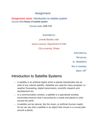 Assignment:
Assignment name: introduction to setelite system
Course tittle:History of setelite system
Course code: CSE 318
Submitted to:
pranab Bandhu nath
senior Lecturer, Department of CSE
City university, Dhaka
Submitted by
Md parvez
Id: 184902610
Bsc in cse(day)
Batch :49th
Introduction to Satellite Systems
o A satellite is an artificial object which is placed intentionally into an
orbit of any natural satellite. Satellites are used for many purposes i.e.
weather forecasting, digital transmission, scientific research and
development etc.
o In a communication context, a satellite is a specialized wireless
transmitter/receiver that is launched by a rocket and placed in orbit
around the earth.
o A satellite can be natural, like the moon, or artificial (human made).
So we can say that a satellite is an object that moves in a curved path
around a planet.
 