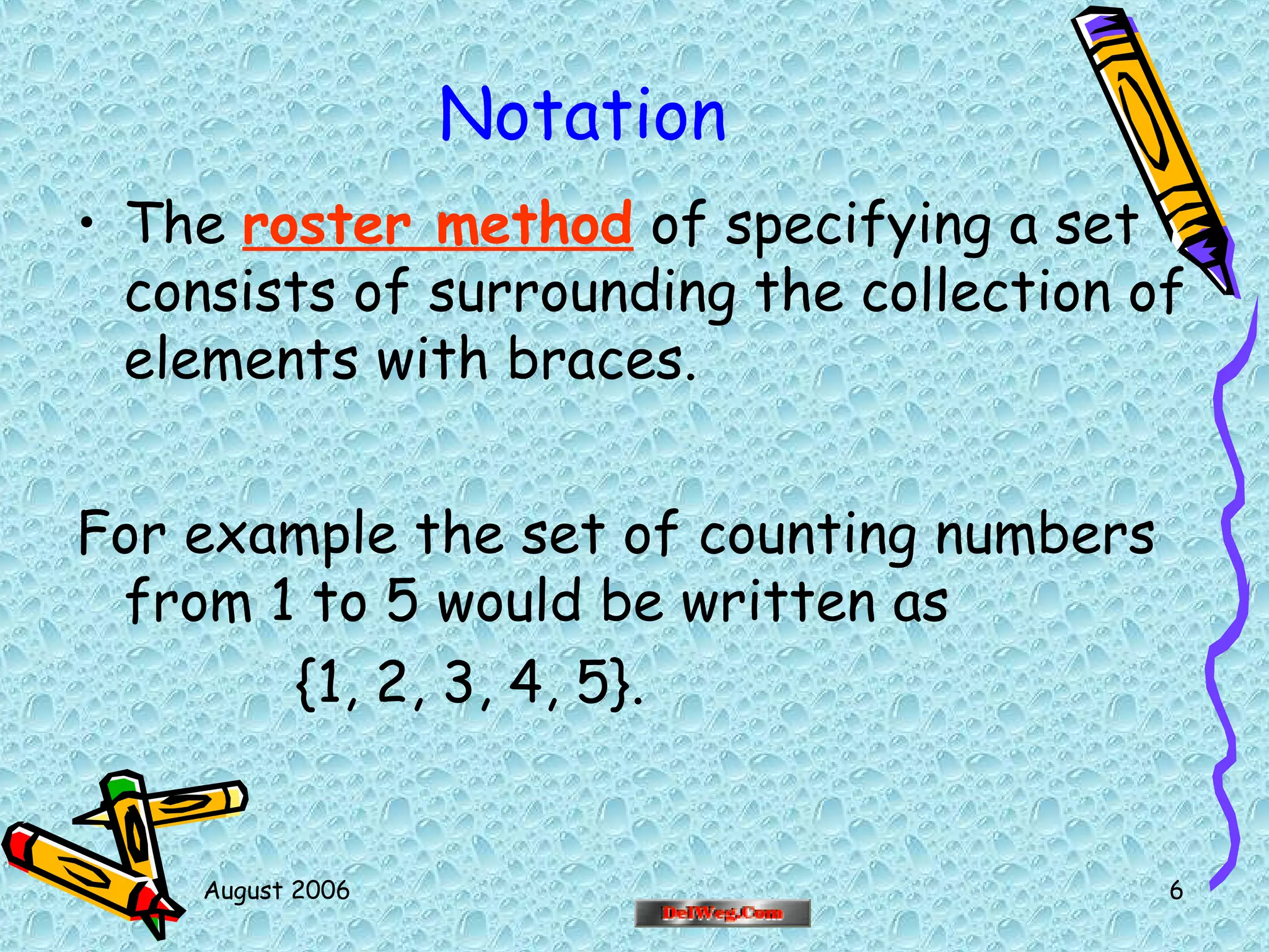 August 2006 6
Notation
• The roster method of specifying a set
consists of surrounding the collection of
elements with braces.
For example the set of counting numbers
from 1 to 5 would be written as
{1, 2, 3, 4, 5}.
 
