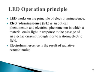  LED works on the principle of electroluminescence.
 Electroluminescence (EL) is an optical
phenomenon and electrical phenomenon in which a
material emits light in response to the passage of
an electric current through it or to a strong electric
field.
 Electroluminescence is the result of radiative
recombination.
10
 