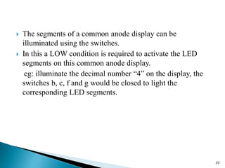  The segments of a common anode display can be
illuminated using the switches.
 In this a LOW condition is required to activate the LED
segments on this common anode display.
eg: illuminate the decimal number “4” on the display, the
switches b, c, f and g would be closed to light the
corresponding LED segments.
20
 