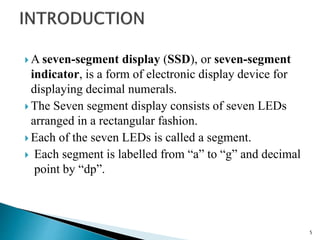  A seven-segment display (SSD), or seven-segment
indicator, is a form of electronic display device for
displaying decimal numerals.
 The Seven segment display consists of seven LEDs
arranged in a rectangular fashion.
 Each of the seven LEDs is called a segment.
 Each segment is labelled from “a” to “g” and decimal
point by “dp”.
5
 
