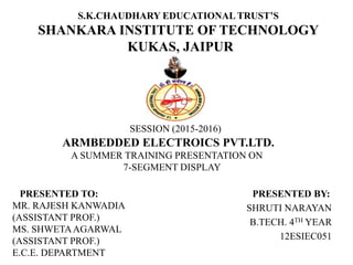 S.K.CHAUDHARY EDUCATIONAL TRUST’S
SHANKARA INSTITUTE OF TECHNOLOGY
KUKAS, JAIPUR
PRESENTED BY:
SHRUTI NARAYAN
B.TECH. 4TH YEAR
12ESIEC051
SESSION (2015-2016)
ARMBEDDED ELECTROICS PVT.LTD.
A SUMMER TRAINING PRESENTATION ON
7-SEGMENT DISPLAY
PRESENTED TO:
MR. RAJESH KANWADIA
(ASSISTANT PROF.)
MS. SHWETAAGARWAL
(ASSISTANT PROF.)
E.C.E. DEPARTMENT 1
 