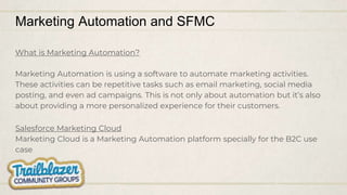 Marketing Automation and SFMC
What is Marketing Automation?
Marketing Automation is using a software to automate marketing activities.
These activities can be repetitive tasks such as email marketing, social media
posting, and even ad campaigns. This is not only about automation but it’s also
about providing a more personalized experience for their customers.
Salesforce Marketing Cloud
Marketing Cloud is a Marketing Automation platform specially for the B2C use
case
 