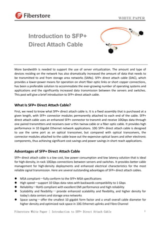 WHITE PAPER
Fiberstore White Paper | Introduction to SFP+ Direct Attach Cable 1
More bandwidth is needed to support the use of server virtualization. The amount and type of
devices residing on the network has also dramatically increased the amount of data that needs to
be transmitted to and from storage area networks (SANs). SFP+ direct attach cable (DAC), which
provides a lower-power means for operation on short fiber optic links or short copper connections,
has been a preferable solution to accommodate the ever-growing number of operating systems and
applications and the significantly increased data transmission between the servers and switches.
This post will give a brief introduction to SFP+ direct attach cable.
What Is SFP+ Direct Attach Cable?
First, we need to know what SFP+ direct attach cable is. It is a fixed assembly that is purchased at a
given length, with SFP+ connector modules permanently attached to each end of the cable. SFP+
direct attach cable uses an enhanced SFP+ connector to transmit and receive 10Gbps data through
one paired transmitters and receivers over a thin twinax cable or a fiber optic cable. It provides high
performance in 10 Gigabit Ethernet network applications. 10G SFP+ direct attach cable is designed
to use the same port as an optical transceiver, but compared with optical transceivers, the
connector modules attached to the cable leave out the expensive optical lasers and other electronic
components, thus achieving significant cost savings and power savings in short reach applications.
Advantages of SFP+ Direct Attach Cable
SFP+ direct attach cable is a low cost, low power consumption and low latency solution that is ideal
for high-density, in-rack 10Gbps connections between servers and switches. It provides better cable
management for high-density deployments and enhanced electrical characteristics for the most
reliable signal transmission. Here are several outstanding advantages of SFP+ direct attach cables.
 MSA compliant—fully conform to the SFP+ MSA specifications
 High speed—support 10 Gbps data rates with backwards compatibility to 1 Gbps
 Reliability—RoHS compliant with excellent EMI performance and high reliability
 Scalability and flexibility —provide enhanced scalability and flexibility, and higher density for
today's data centers and storage area networks
 Space saving—offer the smallest 10 gigabit form factor and a small overall cable diameter for
higher density and optimized rack space in 10G Ethernet uplinks and Fibre Channel
Introduction to SFP+
Direct Attach Cable
 