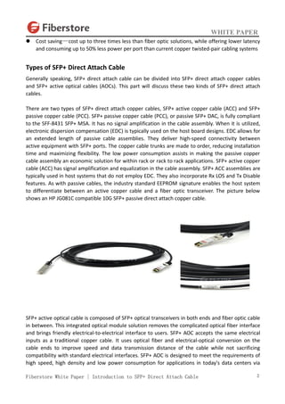 WHITE PAPER
Fiberstore White Paper | Introduction to SFP+ Direct Attach Cable 2
 Cost saving—cost up to three times less than fiber optic solutions, while offering lower latency
and consuming up to 50% less power per port than current copper twisted-pair cabling systems
Types of SFP+ Direct Attach Cable
Generally speaking, SFP+ direct attach cable can be divided into SFP+ direct attach copper cables
and SFP+ active optical cables (AOCs). This part will discuss these two kinds of SFP+ direct attach
cables.
There are two types of SFP+ direct attach copper cables, SFP+ active copper cable (ACC) and SFP+
passive copper cable (PCC). SFP+ passive copper cable (PCC), or passive SFP+ DAC, is fully compliant
to the SFF-8431 SFP+ MSA. It has no signal amplification in the cable assembly. When it is utilized,
electronic dispersion compensation (EDC) is typically used on the host board designs. EDC allows for
an extended length of passive cable assemblies. They deliver high-speed connectivity between
active equipment with SFP+ ports. The copper cable trunks are made to order, reducing installation
time and maximizing flexibility. The low power consumption assists in making the passive copper
cable assembly an economic solution for within rack or rack to rack applications. SFP+ active copper
cable (ACC) has signal amplification and equalization in the cable assembly. SFP+ ACC assemblies are
typically used in host systems that do not employ EDC. They also incorporate Rx LOS and Tx Disable
features. As with passive cables, the industry standard EEPROM signature enables the host system
to differentiate between an active copper cable and a fiber optic transceiver. The picture below
shows an HP JG081C compatible 10G SFP+ passive direct attach copper cable.
SFP+ active optical cable is composed of SFP+ optical transceivers in both ends and fiber optic cable
in between. This integrated optical module solution removes the complicated optical fiber interface
and brings friendly electrical-to-electrical interface to users. SFP+ AOC accepts the same electrical
inputs as a traditional copper cable. It uses optical fiber and electrical-optical conversion on the
cable ends to improve speed and data transmission distance of the cable while not sacrificing
compatibility with standard electrical interfaces. SFP+ AOC is designed to meet the requirements of
high speed, high density and low power consumption for applications in today's data centers via
 