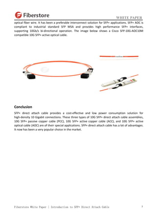 WHITE PAPER
Fiberstore White Paper | Introduction to SFP+ Direct Attach Cable 3
optical fiber wire. It has been a preferable interconnect solution for SFP+ applications. SFP+ AOC is
compliant to industrial standard SFP MSA and provides high performance SFP+ interfaces,
supporting 10Gb/s bi-directional operation. The image below shows a Cisco SFP-10G-AOC10M
compatible 10G SFP+ active optical cable.
Conclusion
SFP+ direct attach cable provides a cost-effective and low power consumption solution for
high-density 10 Gigabit connections. These three types of 10G SFP+ direct attach cable assemblies,
10G SFP+ passive copper cable (PCC), 10G SFP+ active copper cable (ACC), and 10G SFP+ active
optical cable (AOC) are of their special applications. SFP+ direct attach cable has a lot of advantages.
It now has been a very popular choice in the market.
 