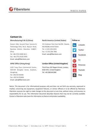 WHITE PAPER
Fiberstore White Paper | Introduction to SFP+ Direct Attach Cable 4
Contact Us
Manufacturing R & D (China)
Eastern Side, Second Floor, Science &
Technology Park, No.6, Keyuan Road,
Nanshan District, Shenzhen 518057,
China
Tel: +86 (755) 8300 3611
Fax: +86 (755) 8326 9395
Email: sales@fiberstore.com
APAC Office (Hong Kong)
1220 Tung Chun Commercial Centre,
438-444 Shanghai Street, Kowloon,
HongKong
Tel: +852 81763606
Fax: +852 81763606
Email: sales@fiberstore.com
North America (United States)
331 Andover Park East Ste330, Tukwila,
WA 98188,United States
Tel: +1-425-226-2035
Fax: +1-253-246-7881
Email: sales@fiberstore.com
London Office (United Kingdom)
Third Floor 207 Regent Street, London,
W1B 3HH, United Kingdom
Tel: +44 2081441980
Notice: This document is for informational purposes only and does not set forth any warranty, expressed or
implied, concerning any equipment, equipment features, or service offered or to be offered by Fiberstore.
Fiberstore reserves the right to make changes to this document at any time, without notice, and assumes no
responsibility for its use. This information document describes features that may not be currently available.
Contact a Fiberstore sales team for information on feature and product availability.
Follow us
LinkedIn
Twitter
Facebook
G+
Pinterest
Youtube
Blog
 