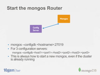 Start the mongos Router




• mongos --configdb <hostname>:27019
• For 3 configuration servers:
   mongos --configdb <host1>:<port1>,<host2>:<port2>,<host3>:<port3>
• This is always how to start a new mongos, even if the cluster
  is already running
 