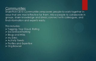Communities

SharePoint 2010 Communities empowers people to work together in
ways that are most effective for them. Allow people to collaborate in
groups, share knowledge and ideas, connect with colleagues, and
find information and experts easily.
This includes:
 Tagging, Tag Cloud, Rating
 Social Bookmarking
 Blogs and Wikis
 My Sites
 Activity Feeds
 Profiles and Expertise
 Org Browser

 