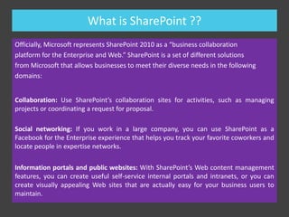 Introduction
 With everyone connected via internal networks and externally with the
Internet, more organizations are using Web sites — both inside and
outside their organizations.
 Think about where you work. Your company probably has at least one
Web site on the Internet, and probably several more.

 Web sites have some really great things to offer. They’re standardsbased, which means it’s easy for them to talk to each other. They’re
easy to search.
 Web sites helps you be more productive at work. Not just you, but also
your colleagues, Business Units etc.
 Do you know how to create Web pages? Do you know how to create
links from one page to the other? Do you know how to configure a
Web site for search and document storage? With SharePoint, you can
do all these things without much efforts.

 