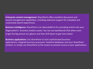 What is SharePoint ?
Officially, Microsoft represents SharePoint 2010 as a business collaboration
platform for the Enterprise and Web. SharePoint is a set of different
solutions from Microsoft that allows businesses to meet their diverse needs
in the following domains:
 Collaboration: Use SharePoint’s collaboration sites for activities, such as
managing projects or coordinating a request for proposal.
 Social networking: If you work in a large company, you can use
SharePoint as a Facebook for the Enterprise experience that helps you
track your favorite coworkers and locate people in expertise networks.
 Information portals and public websites: With SharePoint’s Web content
management features, you can create useful self-service internal
portals and intranets, or you can create visually appealing Web sites
that are actually easy for your business users to maintain.

 