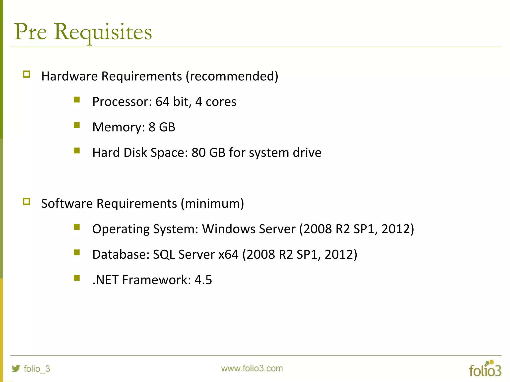 Pre Requisites
 Hardware Requirements (recommended)
 Processor: 64 bit, 4 cores
 Memory: 8 GB
 Hard Disk Space: 80 GB for system drive
 Software Requirements (minimum)
 Operating System: Windows Server (2008 R2 SP1, 2012)
 Database: SQL Server x64 (2008 R2 SP1, 2012)
 .NET Framework: 4.5
 