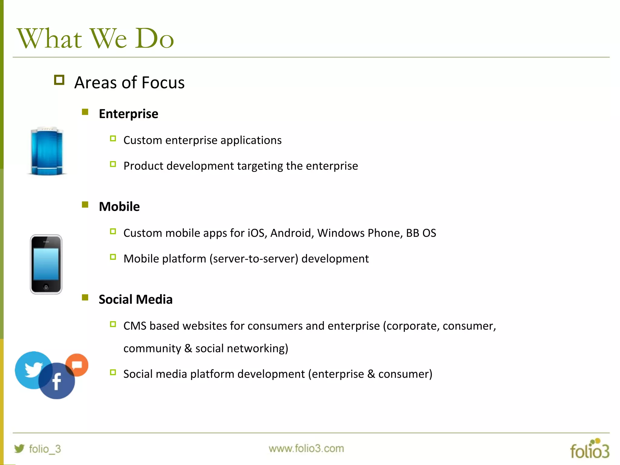 What We Do
 Areas of Focus
 Enterprise
 Custom enterprise applications
 Product development targeting the enterprise
 Mobile
 Custom mobile apps for iOS, Android, Windows Phone, BB OS
 Mobile platform (server-to-server) development
 Social Media
 CMS based websites for consumers and enterprise (corporate, consumer,
community & social networking)
 Social media platform development (enterprise & consumer)
 