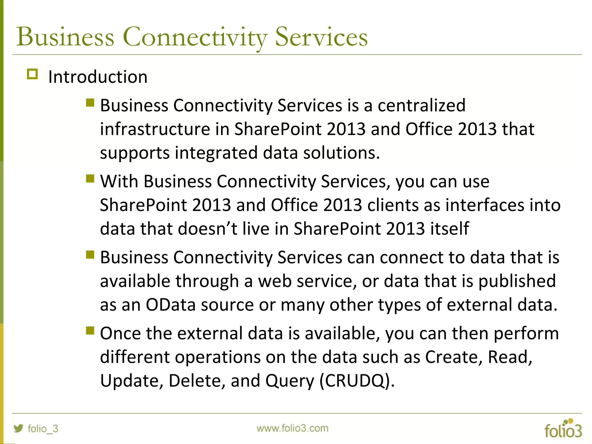 Business Connectivity Services
 Introduction
 Business Connectivity Services is a centralized
infrastructure in SharePoint 2013 and Office 2013 that
supports integrated data solutions.
 With Business Connectivity Services, you can use
SharePoint 2013 and Office 2013 clients as interfaces into
data that doesn’t live in SharePoint 2013 itself
 Business Connectivity Services can connect to data that is
available through a web service, or data that is published
as an OData source or many other types of external data.
 Once the external data is available, you can then perform
different operations on the data such as Create, Read,
Update, Delete, and Query (CRUDQ).
 