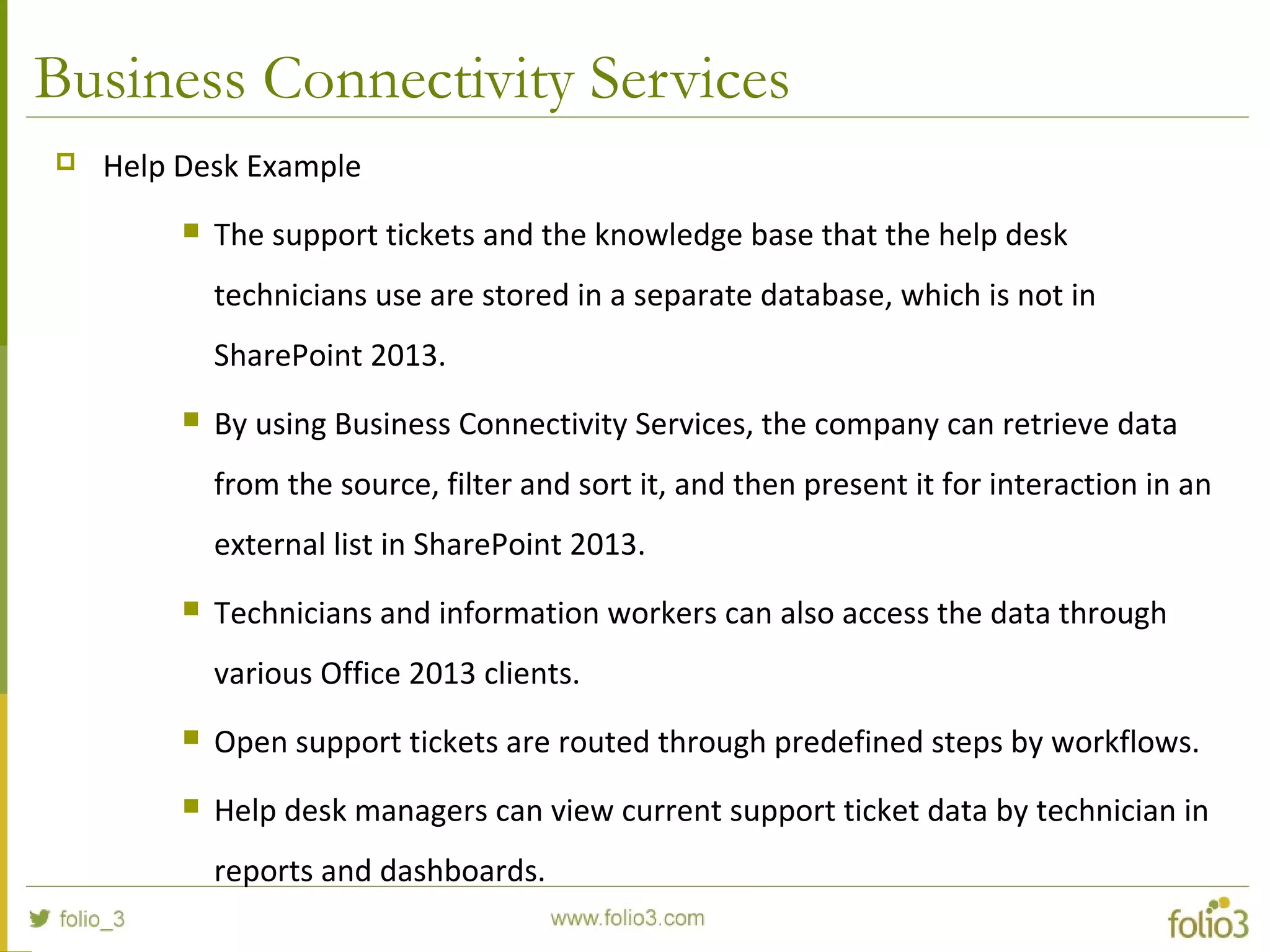 Business Connectivity Services
 Help Desk Example
 The support tickets and the knowledge base that the help desk
technicians use are stored in a separate database, which is not in
SharePoint 2013.
 By using Business Connectivity Services, the company can retrieve data
from the source, filter and sort it, and then present it for interaction in an
external list in SharePoint 2013.
 Technicians and information workers can also access the data through
various Office 2013 clients.
 Open support tickets are routed through predefined steps by workflows.
 Help desk managers can view current support ticket data by technician in
reports and dashboards.
 