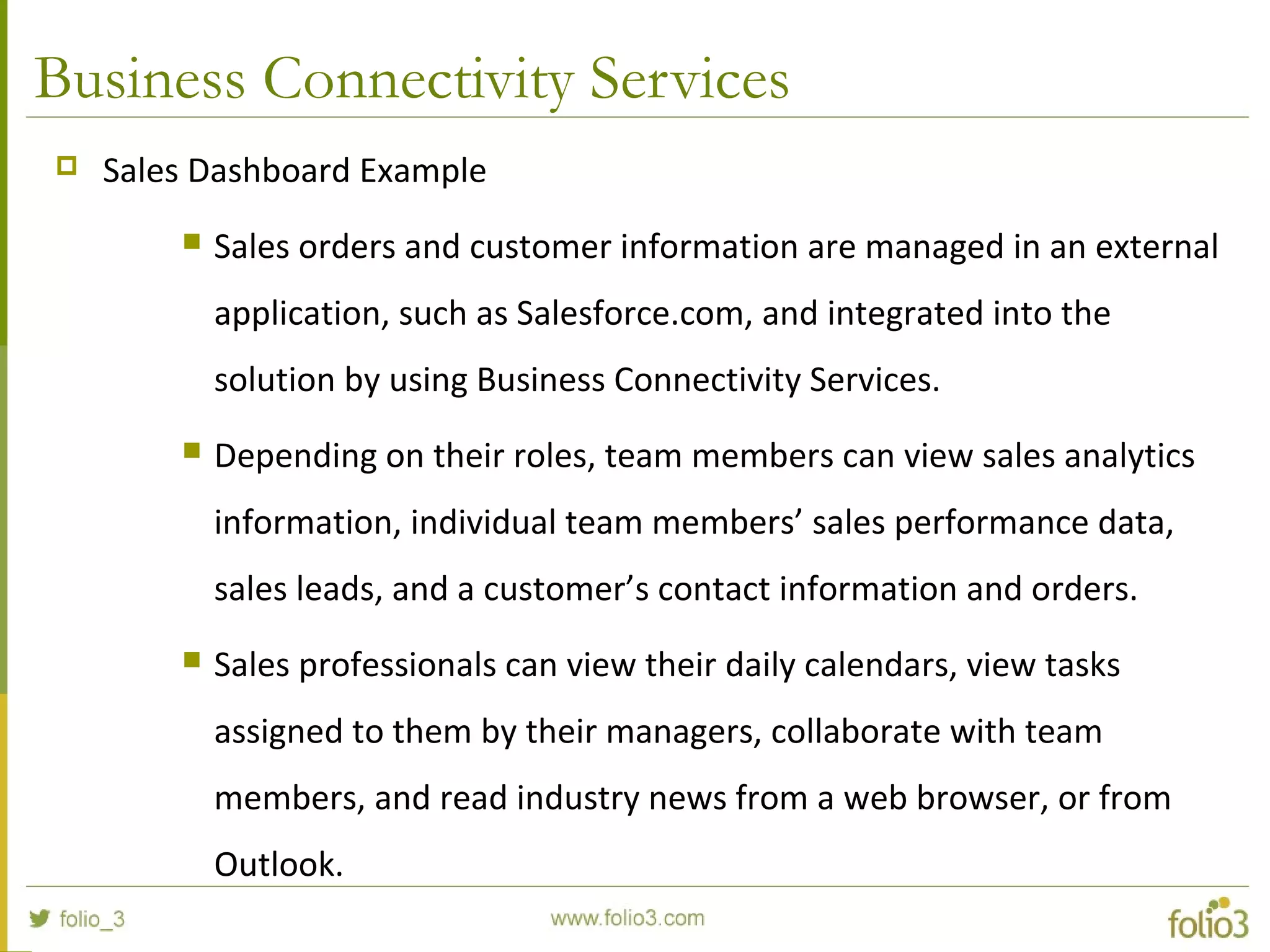 Business Connectivity Services
 Sales Dashboard Example
 Sales orders and customer information are managed in an external
application, such as Salesforce.com, and integrated into the
solution by using Business Connectivity Services.
 Depending on their roles, team members can view sales analytics
information, individual team members’ sales performance data,
sales leads, and a customer’s contact information and orders.
 Sales professionals can view their daily calendars, view tasks
assigned to them by their managers, collaborate with team
members, and read industry news from a web browser, or from
Outlook.
 