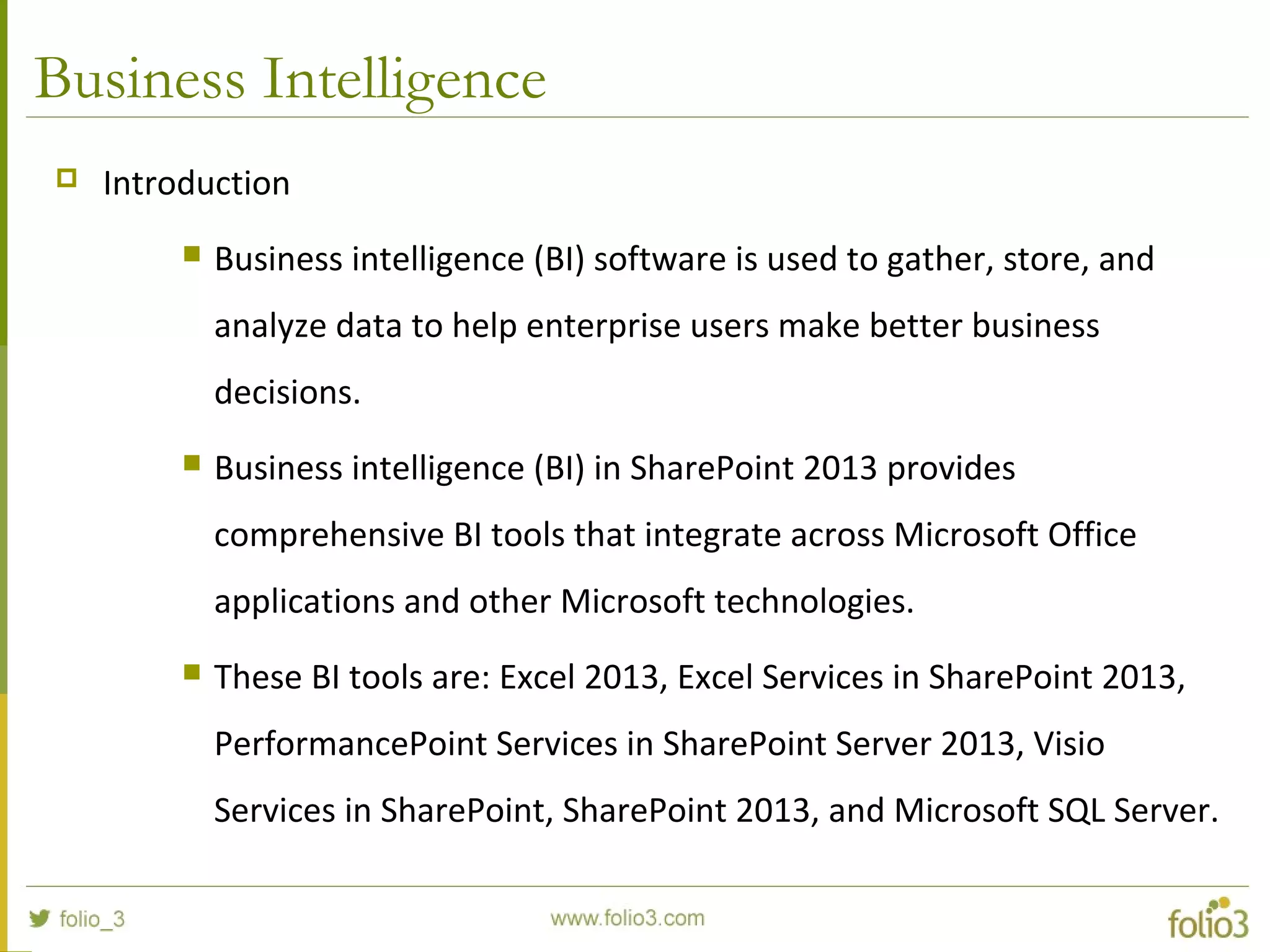 Business Intelligence
 Introduction
 Business intelligence (BI) software is used to gather, store, and
analyze data to help enterprise users make better business
decisions.
 Business intelligence (BI) in SharePoint 2013 provides
comprehensive BI tools that integrate across Microsoft Office
applications and other Microsoft technologies.
 These BI tools are: Excel 2013, Excel Services in SharePoint 2013,
PerformancePoint Services in SharePoint Server 2013, Visio
Services in SharePoint, SharePoint 2013, and Microsoft SQL Server.
 