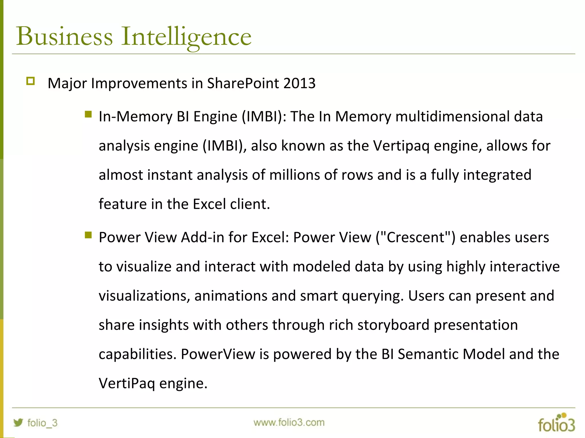 Business Intelligence
 Major Improvements in SharePoint 2013
 In-Memory BI Engine (IMBI): The In Memory multidimensional data
analysis engine (IMBI), also known as the Vertipaq engine, allows for
almost instant analysis of millions of rows and is a fully integrated
feature in the Excel client.
 Power View Add-in for Excel: Power View ("Crescent") enables users
to visualize and interact with modeled data by using highly interactive
visualizations, animations and smart querying. Users can present and
share insights with others through rich storyboard presentation
capabilities. PowerView is powered by the BI Semantic Model and the
VertiPaq engine.
 