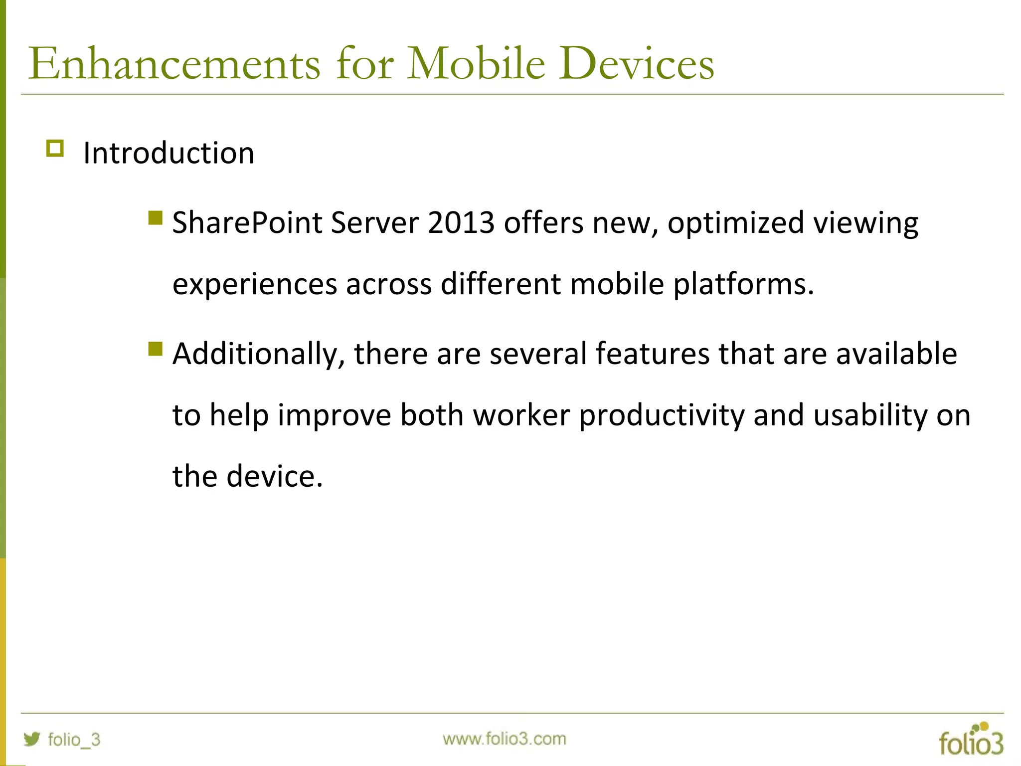 Enhancements for Mobile Devices
 Introduction
 SharePoint Server 2013 offers new, optimized viewing
experiences across different mobile platforms.
 Additionally, there are several features that are available
to help improve both worker productivity and usability on
the device.
 