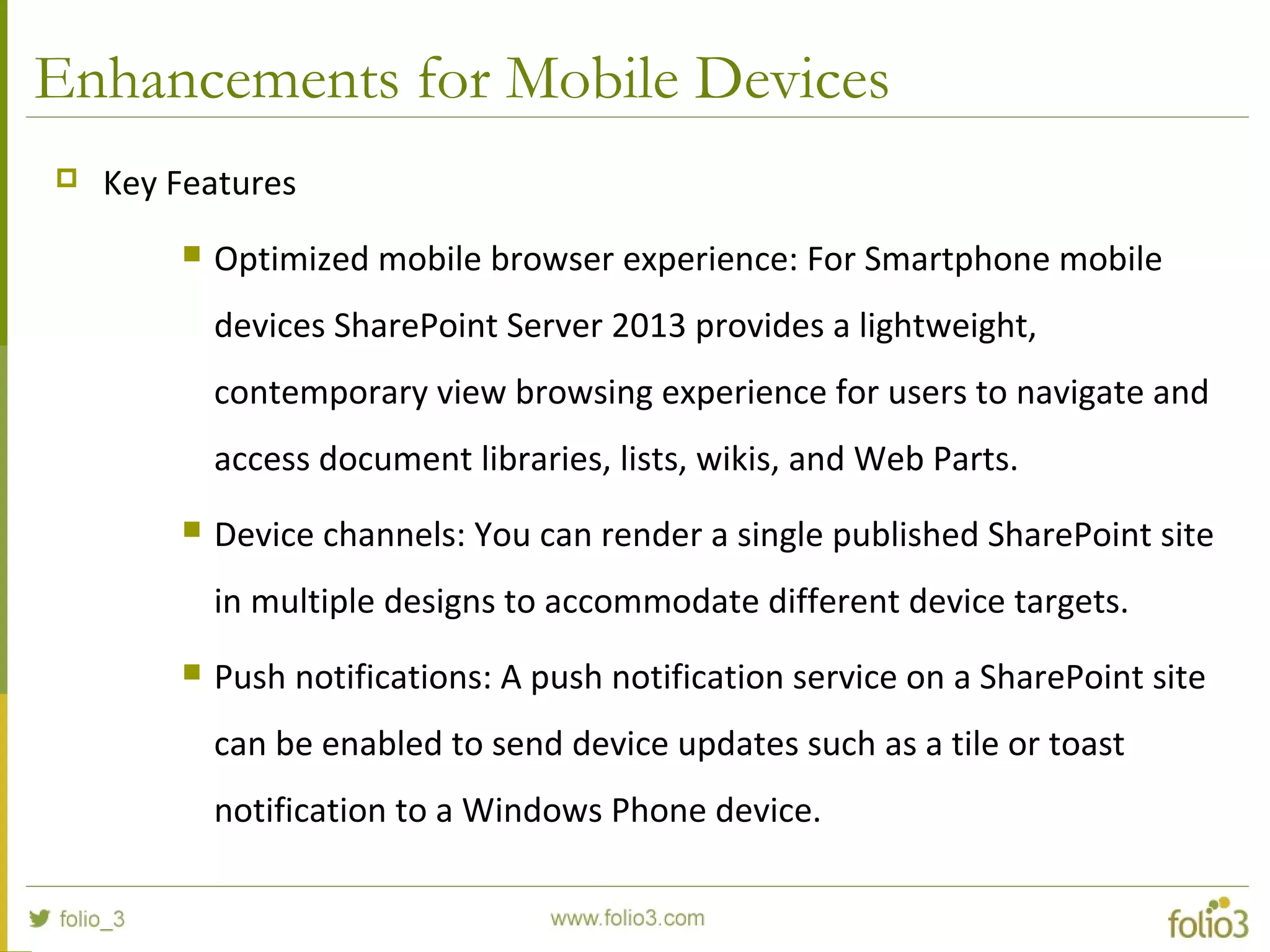 Enhancements for Mobile Devices
 Key Features
 Optimized mobile browser experience: For Smartphone mobile
devices SharePoint Server 2013 provides a lightweight,
contemporary view browsing experience for users to navigate and
access document libraries, lists, wikis, and Web Parts.
 Device channels: You can render a single published SharePoint site
in multiple designs to accommodate different device targets.
 Push notifications: A push notification service on a SharePoint site
can be enabled to send device updates such as a tile or toast
notification to a Windows Phone device.
 