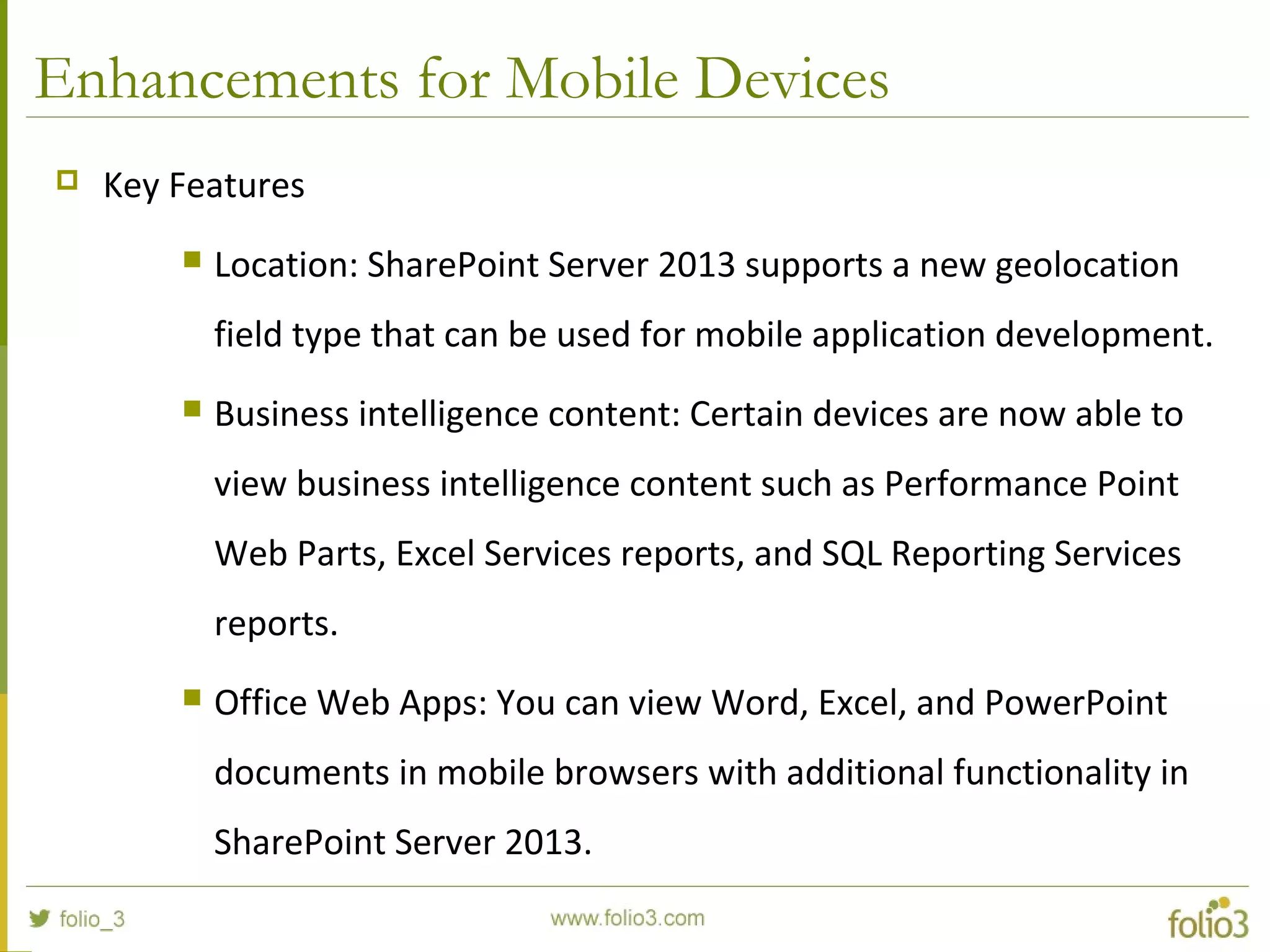Enhancements for Mobile Devices
 Key Features
 Location: SharePoint Server 2013 supports a new geolocation
field type that can be used for mobile application development.
 Business intelligence content: Certain devices are now able to
view business intelligence content such as Performance Point
Web Parts, Excel Services reports, and SQL Reporting Services
reports.
 Office Web Apps: You can view Word, Excel, and PowerPoint
documents in mobile browsers with additional functionality in
SharePoint Server 2013.
 