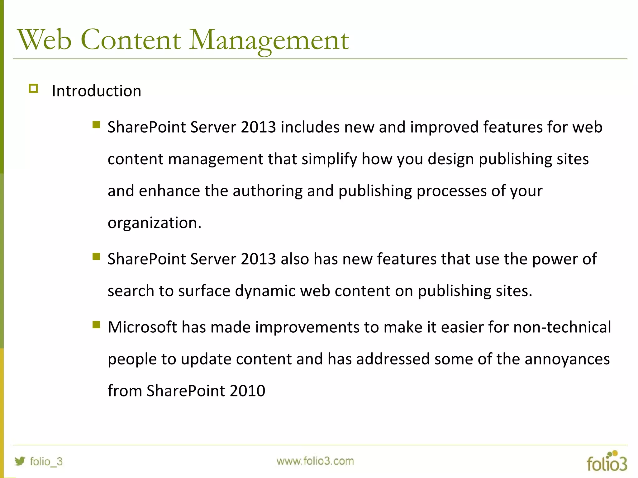 Web Content Management
 Introduction
 SharePoint Server 2013 includes new and improved features for web
content management that simplify how you design publishing sites
and enhance the authoring and publishing processes of your
organization.
 SharePoint Server 2013 also has new features that use the power of
search to surface dynamic web content on publishing sites.
 Microsoft has made improvements to make it easier for non-technical
people to update content and has addressed some of the annoyances
from SharePoint 2010
 