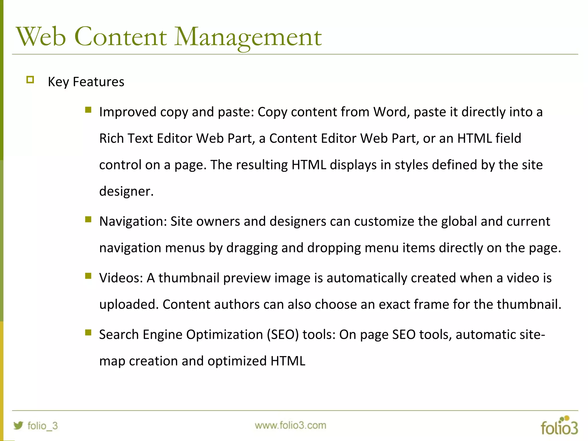 Web Content Management
 Key Features
 Improved copy and paste: Copy content from Word, paste it directly into a
Rich Text Editor Web Part, a Content Editor Web Part, or an HTML field
control on a page. The resulting HTML displays in styles defined by the site
designer.
 Navigation: Site owners and designers can customize the global and current
navigation menus by dragging and dropping menu items directly on the page.
 Videos: A thumbnail preview image is automatically created when a video is
uploaded. Content authors can also choose an exact frame for the thumbnail.
 Search Engine Optimization (SEO) tools: On page SEO tools, automatic site-
map creation and optimized HTML
 