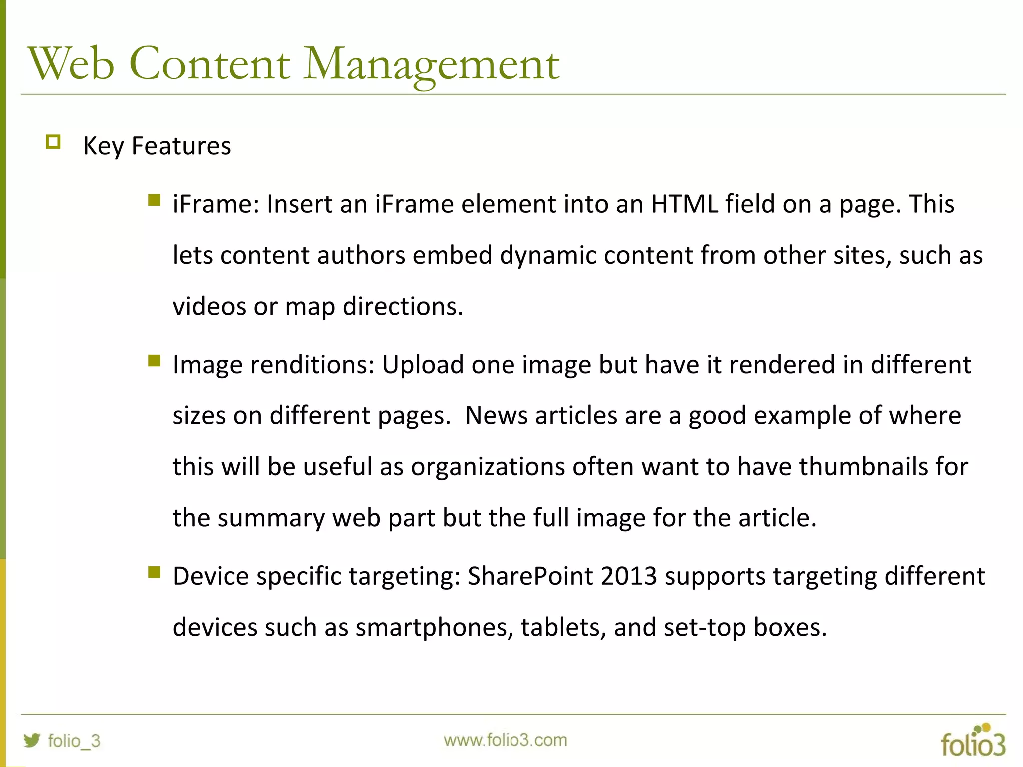 Web Content Management
 Key Features
 iFrame: Insert an iFrame element into an HTML field on a page. This
lets content authors embed dynamic content from other sites, such as
videos or map directions.
 Image renditions: Upload one image but have it rendered in different
sizes on different pages. News articles are a good example of where
this will be useful as organizations often want to have thumbnails for
the summary web part but the full image for the article.
 Device specific targeting: SharePoint 2013 supports targeting different
devices such as smartphones, tablets, and set-top boxes.
 