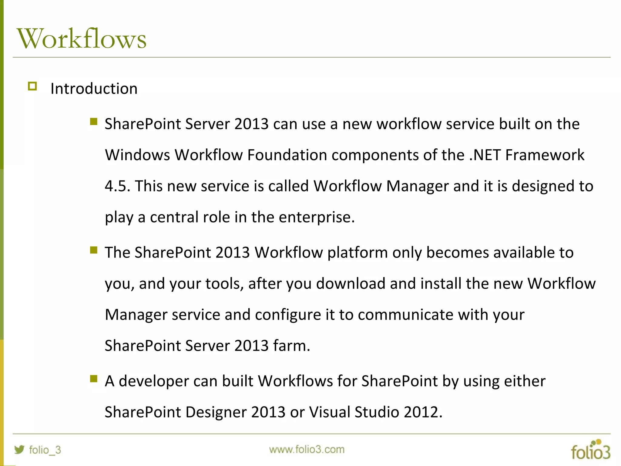 Workflows
 Introduction
 SharePoint Server 2013 can use a new workflow service built on the
Windows Workflow Foundation components of the .NET Framework
4.5. This new service is called Workflow Manager and it is designed to
play a central role in the enterprise.
 The SharePoint 2013 Workflow platform only becomes available to
you, and your tools, after you download and install the new Workflow
Manager service and configure it to communicate with your
SharePoint Server 2013 farm.
 A developer can built Workflows for SharePoint by using either
SharePoint Designer 2013 or Visual Studio 2012.
 