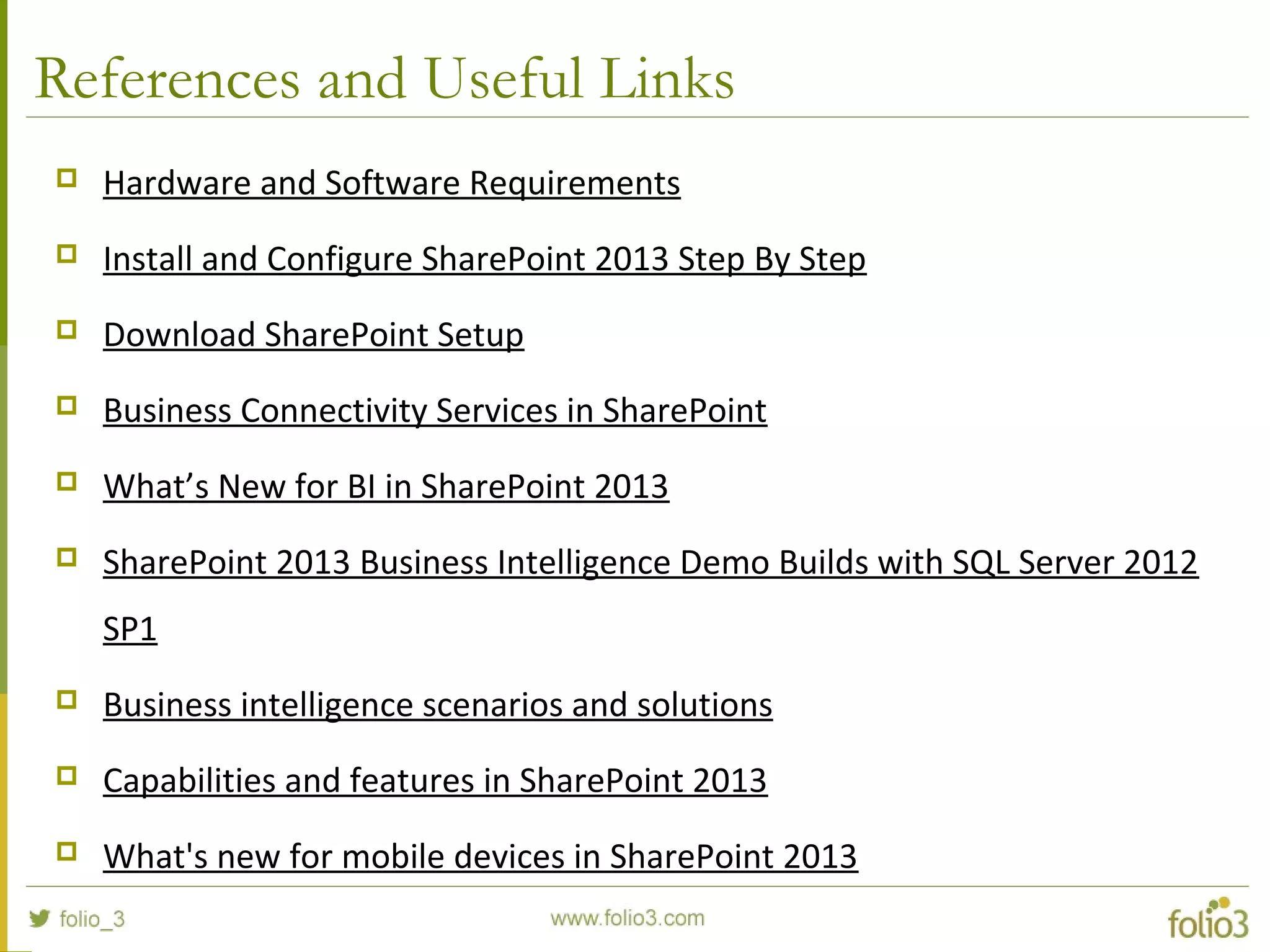 References and Useful Links
 Hardware and Software Requirements
 Install and Configure SharePoint 2013 Step By Step
 Download SharePoint Setup
 Business Connectivity Services in SharePoint
 What’s New for BI in SharePoint 2013
 SharePoint 2013 Business Intelligence Demo Builds with SQL Server 2012
SP1
 Business intelligence scenarios and solutions
 Capabilities and features in SharePoint 2013
 What's new for mobile devices in SharePoint 2013
 
