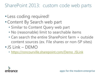 apps for the modern enterprise
SharePoint 2013: custom code web parts
•Less coding required!
•Content By Search web part
• Similar to Content Query web part
• No (reasonable) limit to searchable items
• Can search the entire SharePoint farm + outside
content sources (ex. File shares or non-SP sites)
•JS Link – DEMO
• https://roncourville.sharepoint.com/Demo_JSLink
 