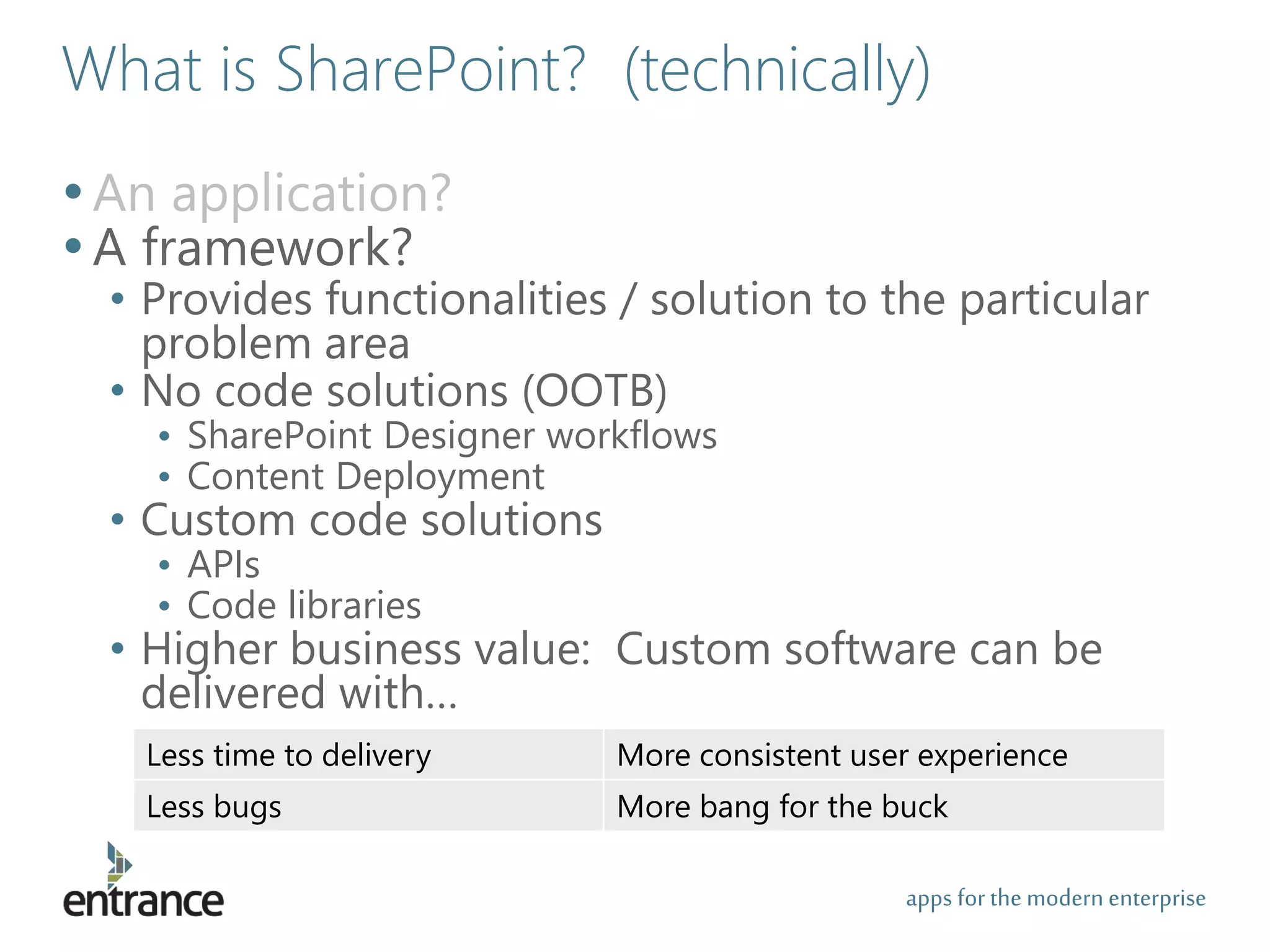 apps for the modernenterprise
What is SharePoint? (technically)
•An application?
•A framework?
• Provides functionalities / solution to the particular
problem area
• No code solutions (OOTB)
• SharePoint Designer workflows
• Content Deployment
• Custom code solutions
• APIs
• Code libraries
• Higher business value: Custom software can be
delivered with…
Less time to delivery More consistent user experience
Less bugs More bang for the buck
 