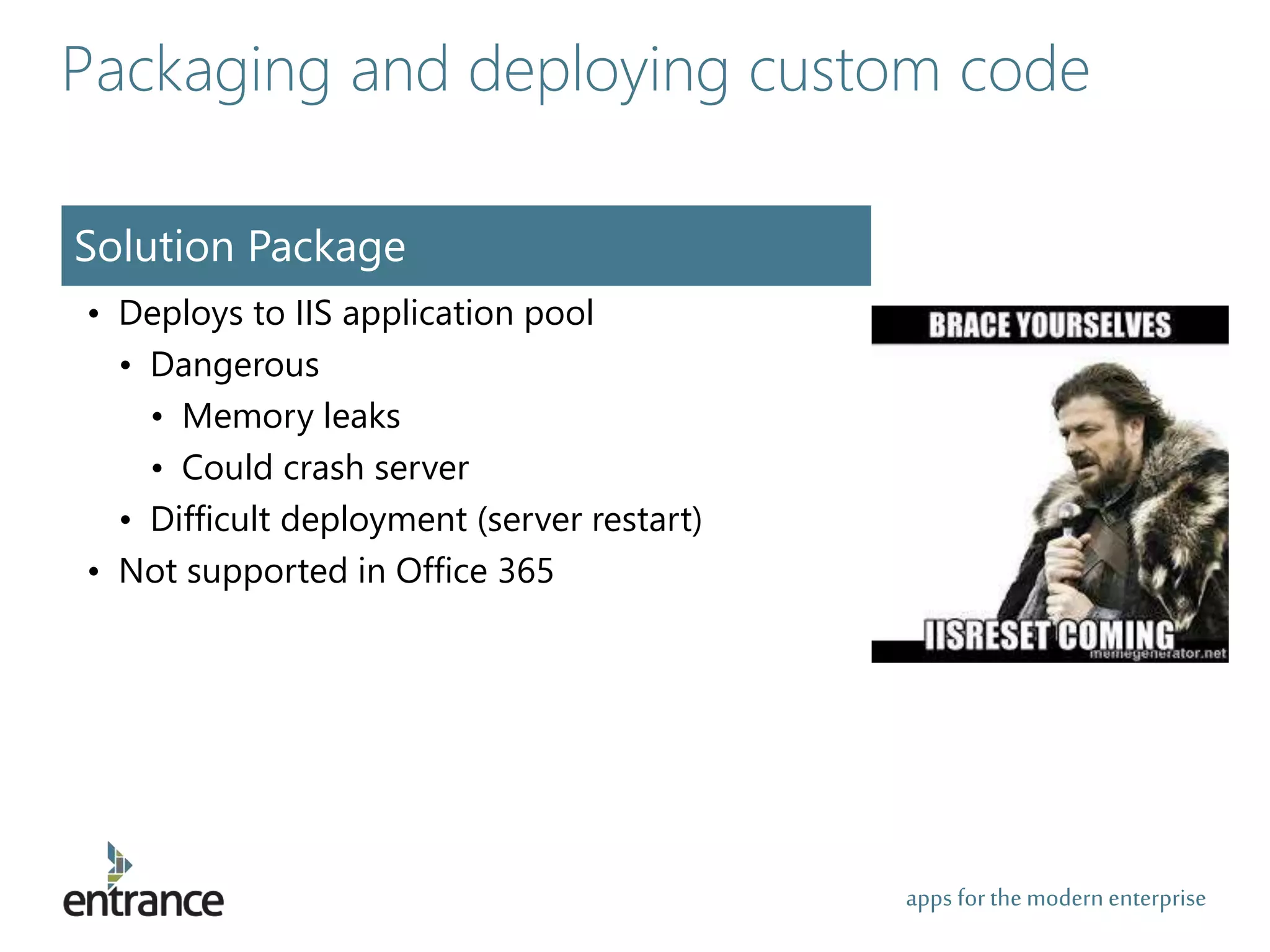 apps for the modernenterprise
Packaging and deploying custom code
Solution Package
• Deploys to IIS application pool
• Dangerous
• Memory leaks
• Could crash server
• Difficult deployment (server restart)
• Not supported in Office 365
 