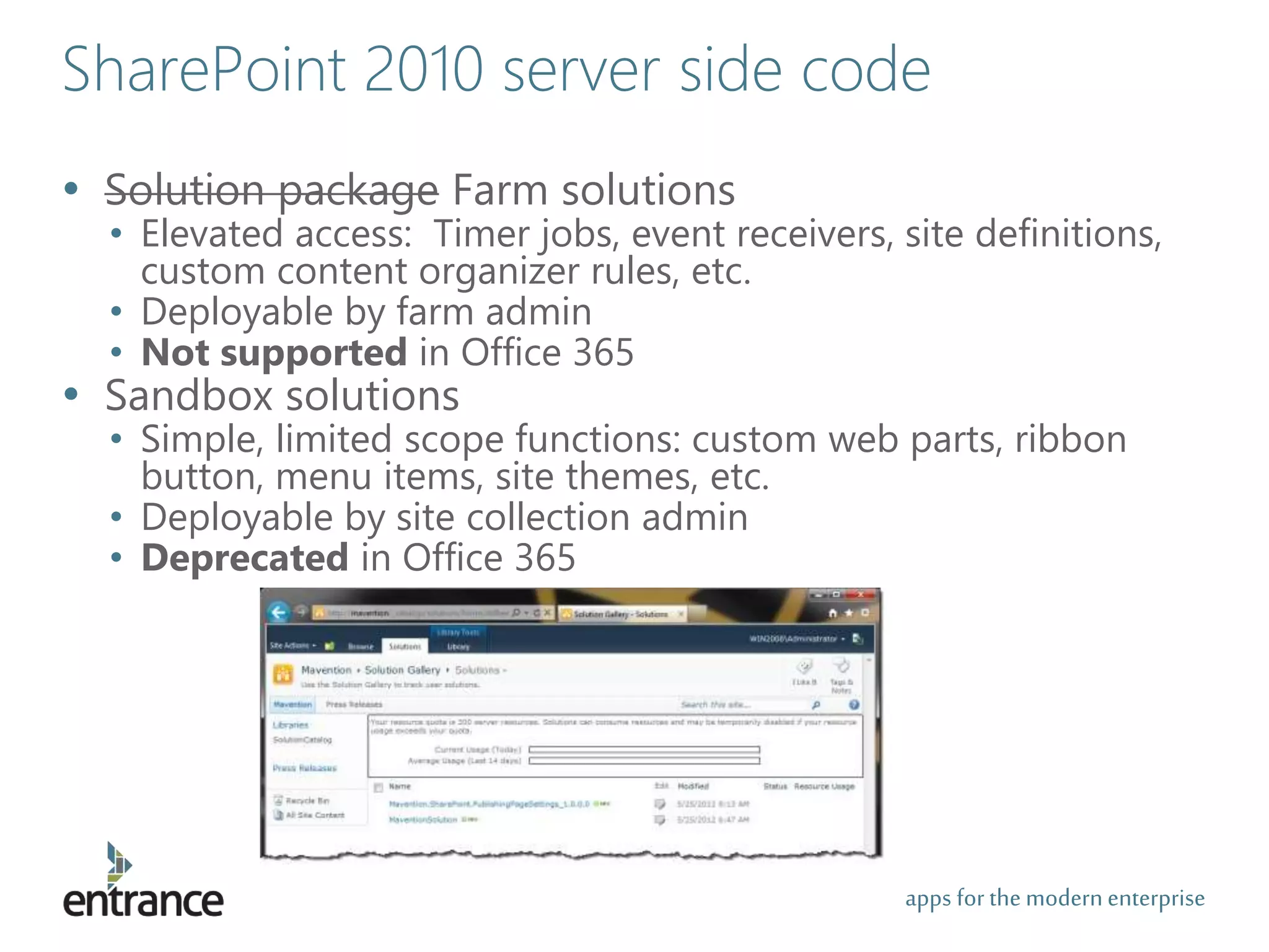 apps for the modernenterprise
SharePoint 2010 server side code
• Solution package Farm solutions
• Elevated access: Timer jobs, event receivers, site definitions,
custom content organizer rules, etc.
• Deployable by farm admin
• Not supported in Office 365
• Sandbox solutions
• Simple, limited scope functions: custom web parts, ribbon
button, menu items, site themes, etc.
• Deployable by site collection admin
• Deprecated in Office 365
 