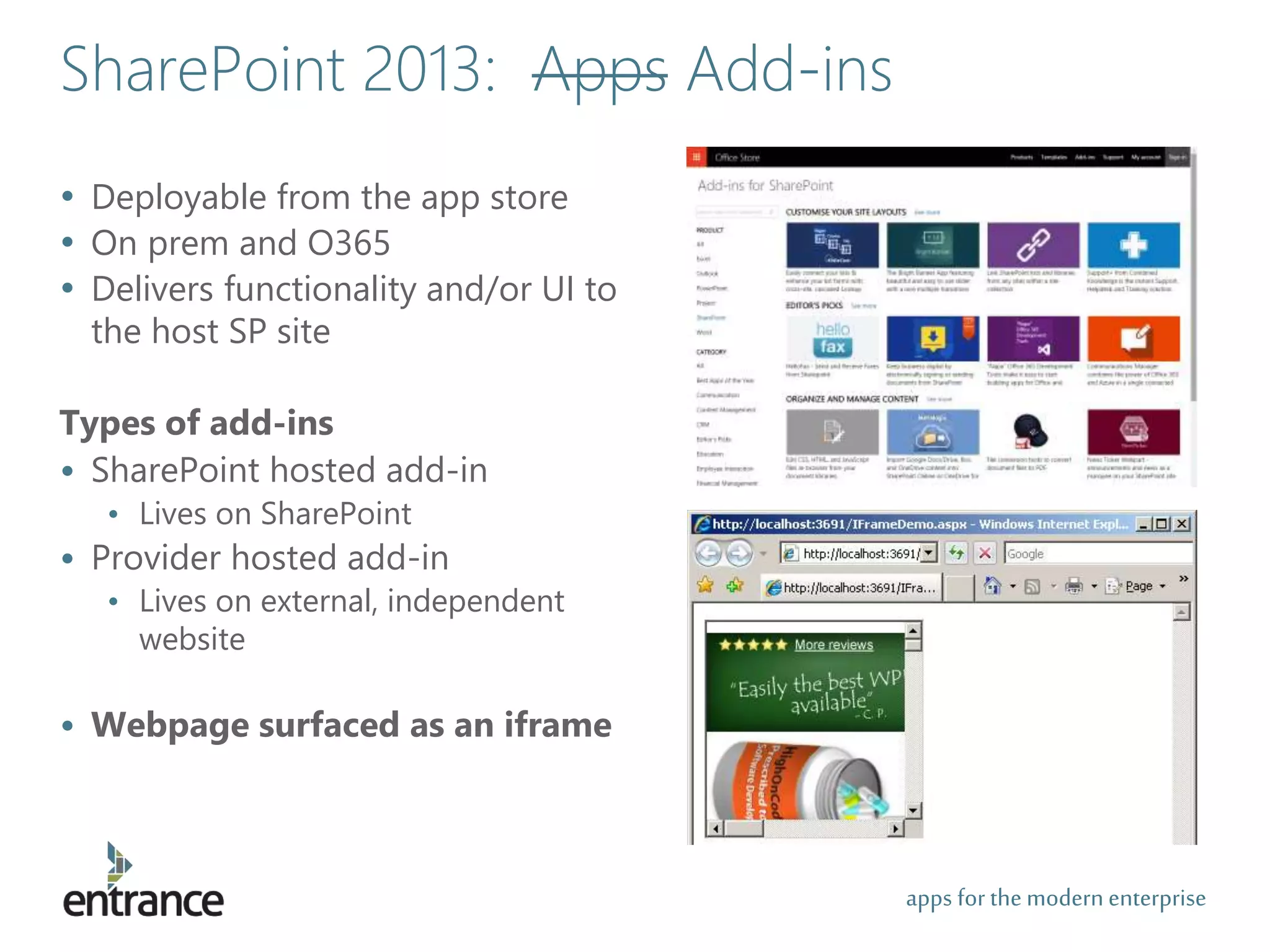 apps for the modernenterprise
• Deployable from the app store
• On prem and O365
• Delivers functionality and/or UI to
the host SP site
Types of add-ins
• SharePoint hosted add-in
• Lives on SharePoint
• Provider hosted add-in
• Lives on external, independent
website
• Webpage surfaced as an iframe
SharePoint 2013: Apps Add-ins
 