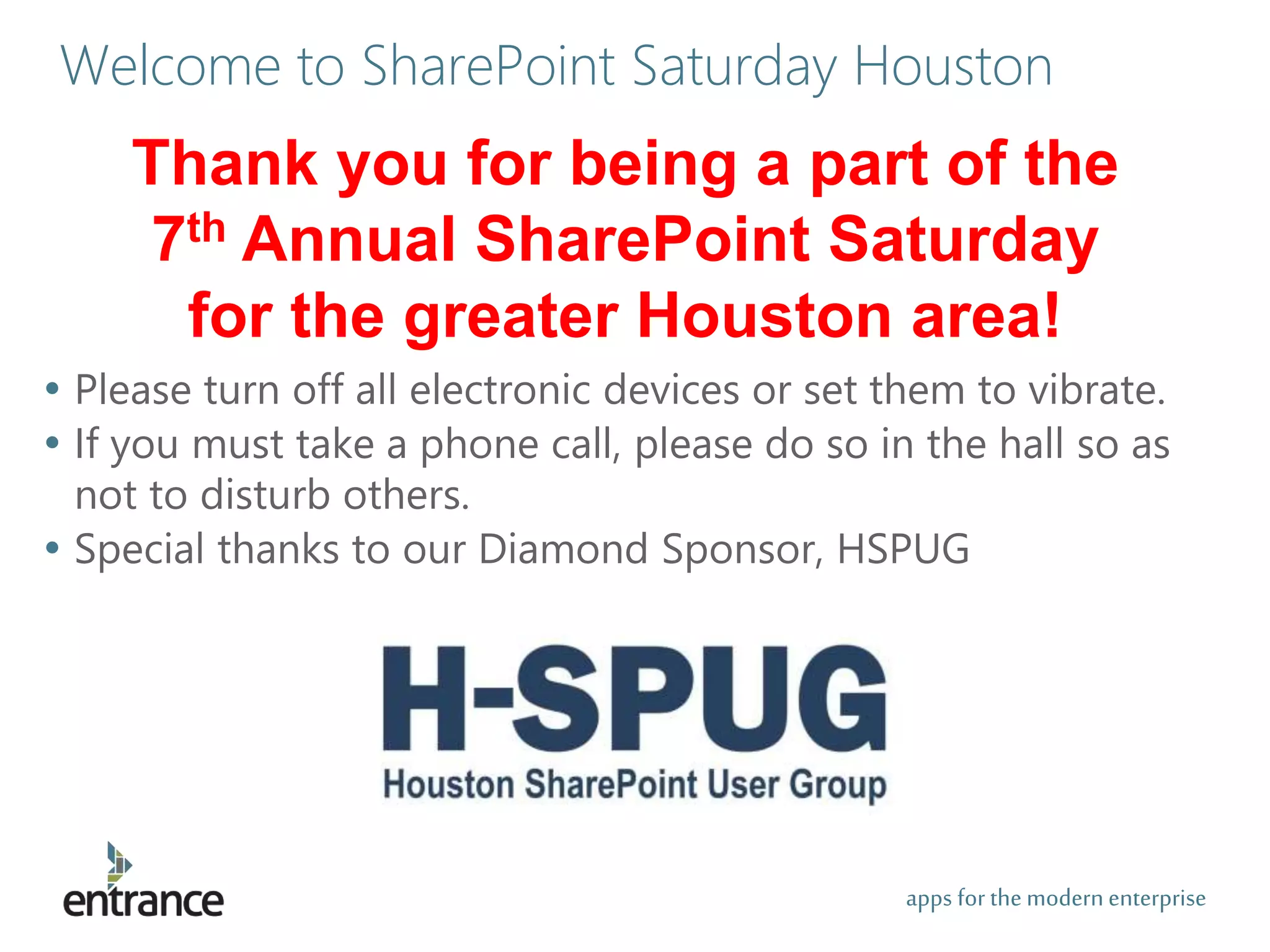 apps for the modernenterprise
Welcome to SharePoint Saturday Houston
• Please turn off all electronic devices or set them to vibrate.
• If you must take a phone call, please do so in the hall so as
not to disturb others.
• Special thanks to our Diamond Sponsor, HSPUG
Thank you for being a part of the
7th Annual SharePoint Saturday
for the greater Houston area!
 