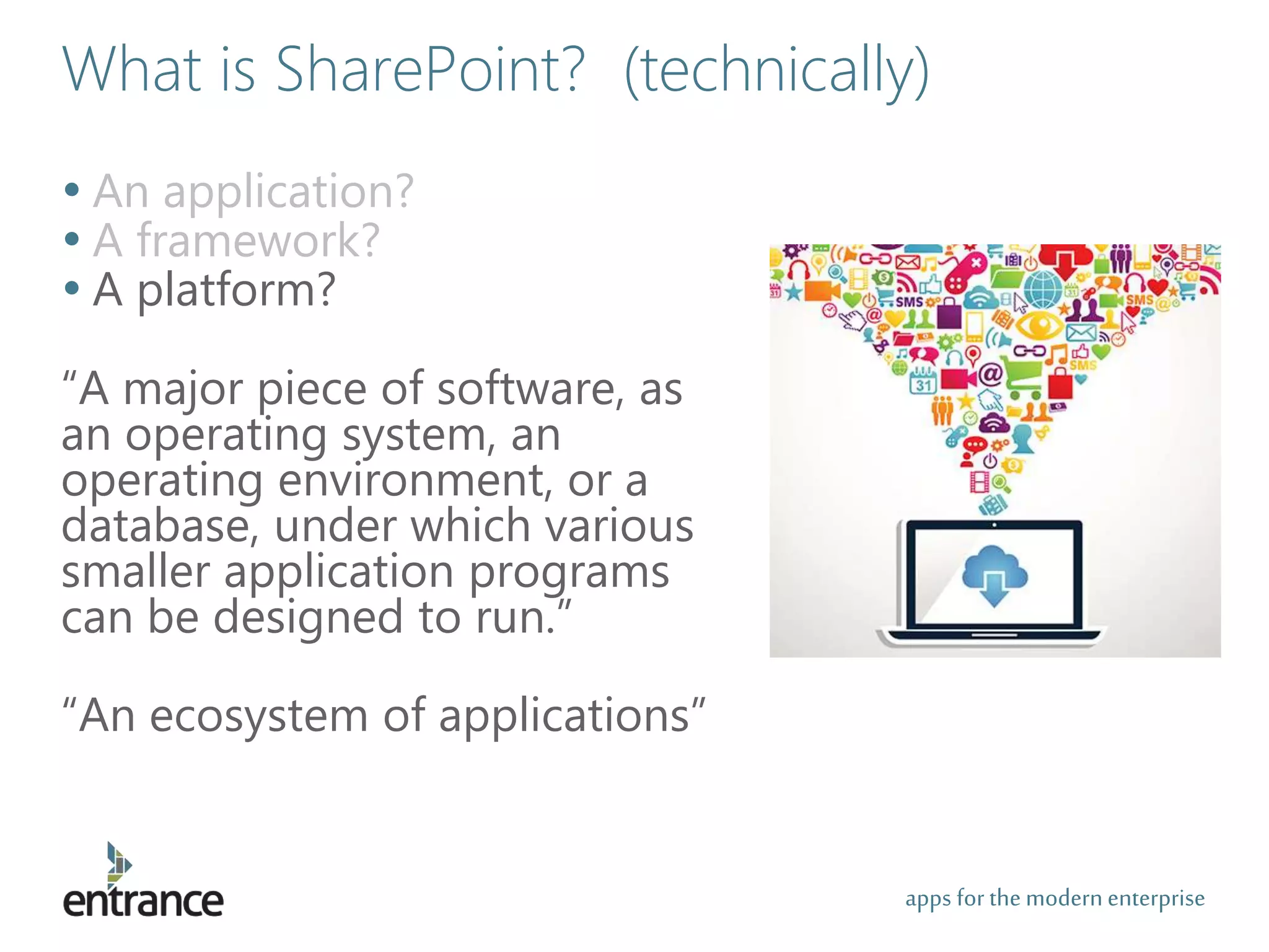apps for the modernenterprise
What is SharePoint? (technically)
• An application?
• A framework?
• A platform?
“A major piece of software, as
an operating system, an
operating environment, or a
database, under which various
smaller application programs
can be designed to run.”
“An ecosystem of applications”
 