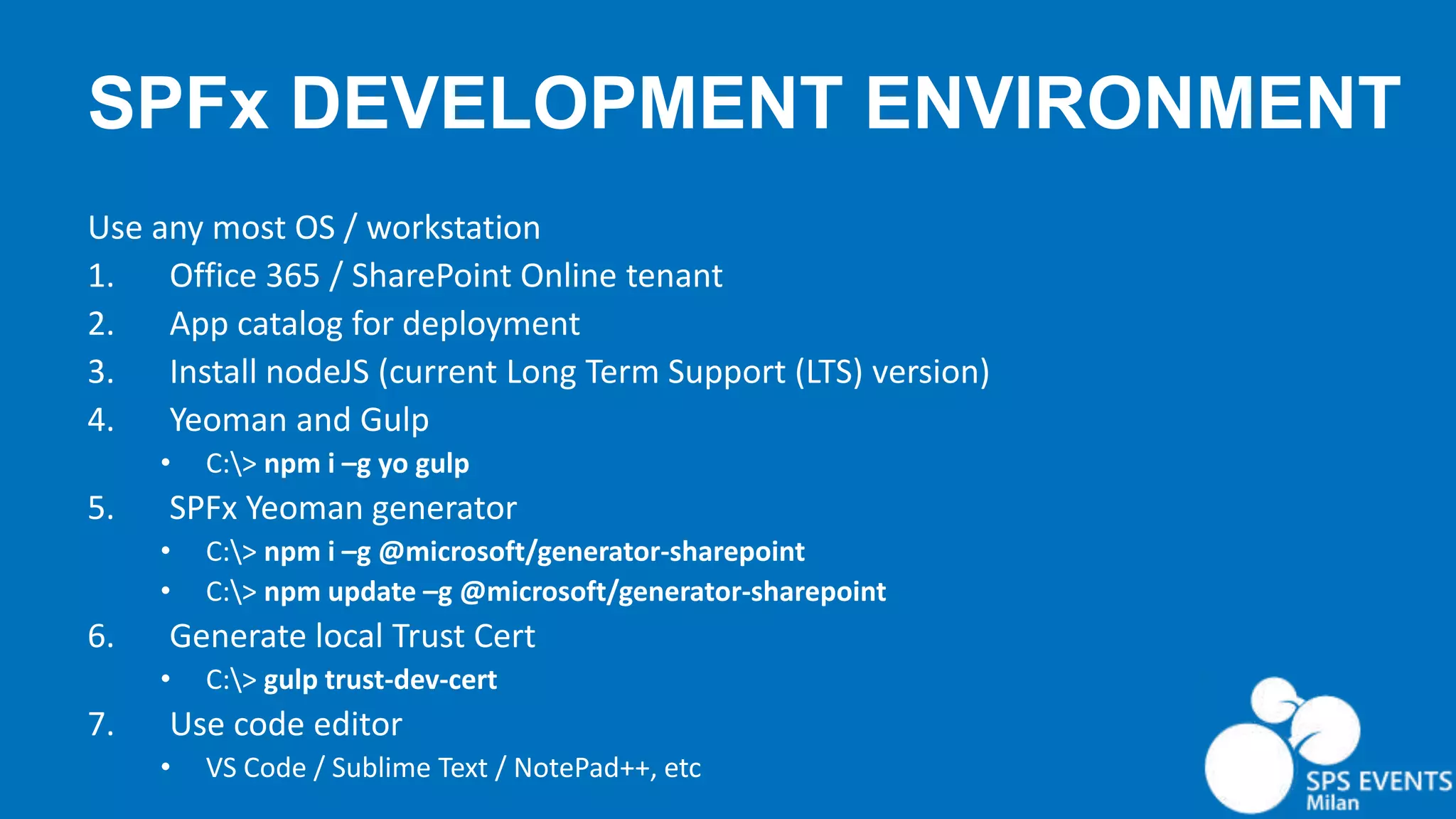 SPFx DEVELOPMENT ENVIRONMENT Use any most OS / workstation 1. Office 365 / SharePoint Online tenant 2. App catalog for deployment 3. Install nodeJS (current Long Term Support (LTS) version) 4. Yeoman and Gulp • C:> npm i –g yo gulp 5. SPFx Yeoman generator • C:> npm i –g @microsoft/generator-sharepoint • C:> npm update –g @microsoft/generator-sharepoint 6. Generate local Trust Cert • C:> gulp trust-dev-cert 7. Use code editor • VS Code / Sublime Text / NotePad++, etc 