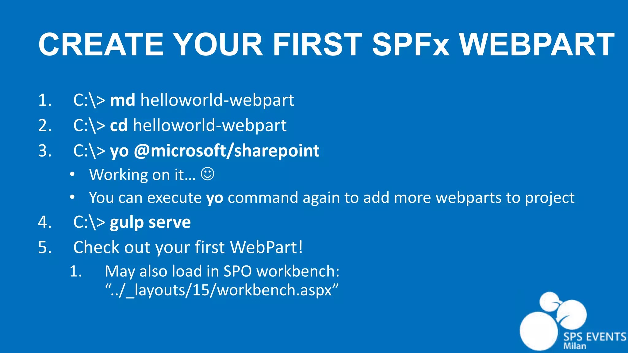 CREATE YOUR FIRST SPFx WEBPART 1. C:> md helloworld-webpart 2. C:> cd helloworld-webpart 3. C:> yo @microsoft/sharepoint • Working on it…  • You can execute yo command again to add more webparts to project 4. C:> gulp serve 5. Check out your first WebPart! 1. May also load in SPO workbench: “../_layouts/15/workbench.aspx” 