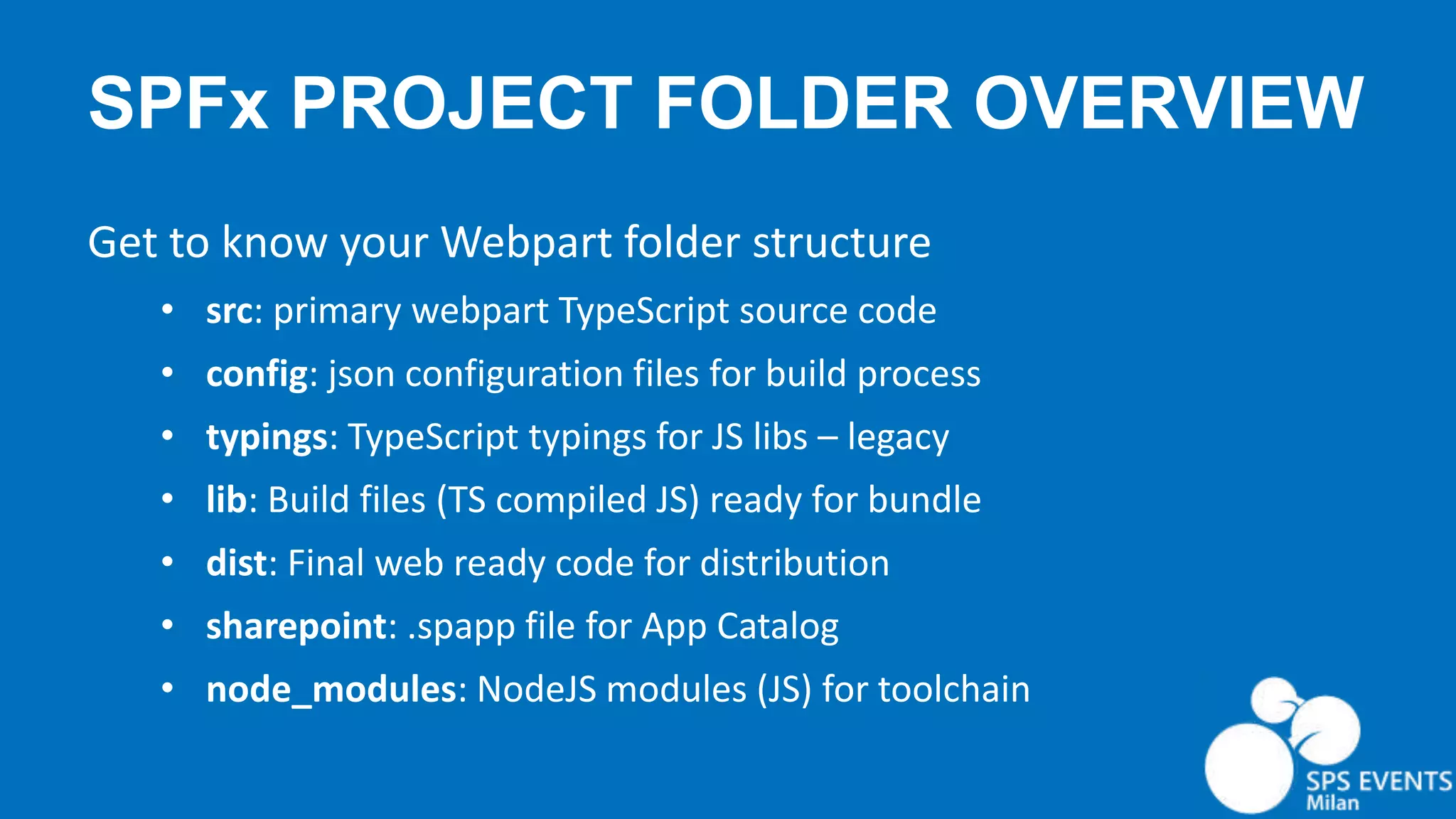 SPFx PROJECT FOLDER OVERVIEW Get to know your Webpart folder structure • src: primary webpart TypeScript source code • config: json configuration files for build process • typings: TypeScript typings for JS libs – legacy • lib: Build files (TS compiled JS) ready for bundle • dist: Final web ready code for distribution • sharepoint: .spapp file for App Catalog • node_modules: NodeJS modules (JS) for toolchain 