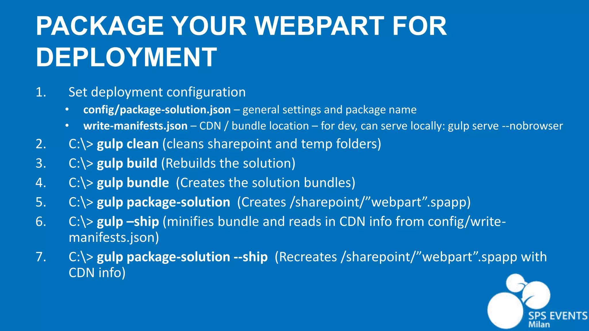 PACKAGE YOUR WEBPART FOR DEPLOYMENT 1. Set deployment configuration • config/package-solution.json – general settings and package name • write-manifests.json – CDN / bundle location – for dev, can serve locally: gulp serve --nobrowser 2. C:> gulp clean (cleans sharepoint and temp folders) 3. C:> gulp build (Rebuilds the solution) 4. C:> gulp bundle (Creates the solution bundles) 5. C:> gulp package-solution (Creates /sharepoint/”webpart”.spapp) 6. C:> gulp –ship (minifies bundle and reads in CDN info from config/write- manifests.json) 7. C:> gulp package-solution --ship (Recreates /sharepoint/”webpart”.spapp with CDN info) 